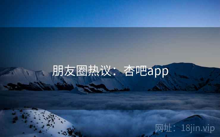 朋友圈热议:杏吧app